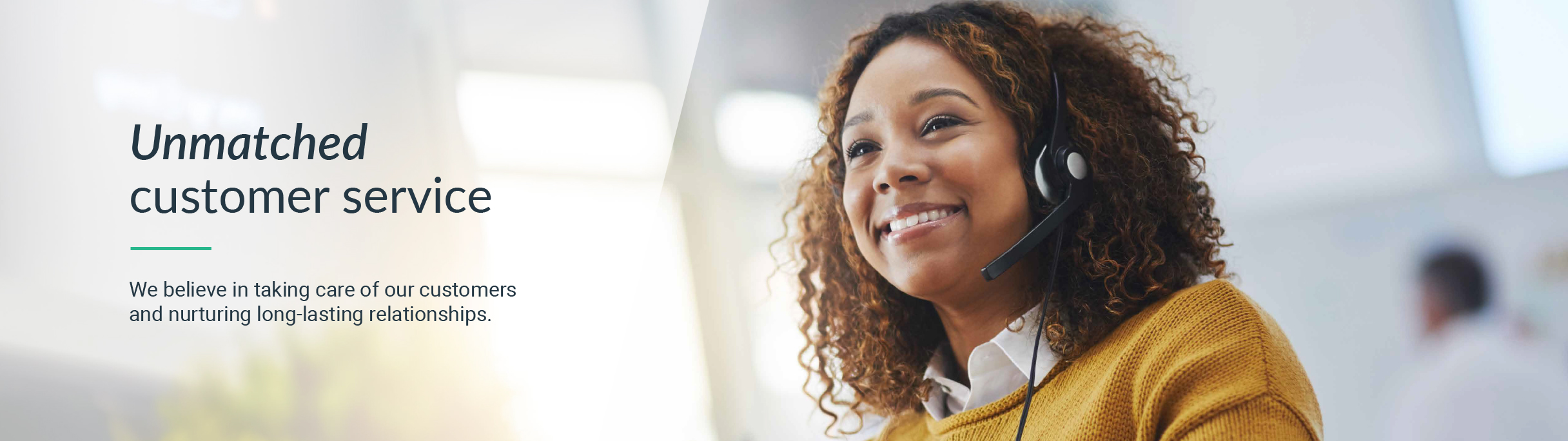 Unmatched customer service - We believe in taking care of our customers and nurturing long-lasting relationships